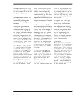 mitted through the site, and several      runway where site visitors can put        loyalty and give customers a chance
hundred have been implemented. The        together outfits to share with their      to advocate on behalf of the brand.
well of ideas is more reliable because    friends or to present to the com-         Social commerce introduces the pos-
it originates with customers.             munity to be voted on. A pair of          sibility of multiple new touch points
                                          friends shopping at Wet Seal can use      after a purchase. These touch points
Conversion                                a service powered by Sesh.com to          can have many benefits, including
This is where social commerce will        view the same product pages, chat in      reducing churn.
have its biggest impact—providing         real time, and use a drawing tool to
unique buying propositions for            notate or highlight products they are     For example, when a user “Likes”
customers and new touch points for        considering.                              a brand on Facebook, he or she can
companies.                                                                          become part of a community that
                                          Social commerce is also ideal for         receives special incentives, promo-
Group buying and group gifting            facilitating conversion in other areas.   tions, or early access to new prod-
are good examples of new buying           Take the example of music concerts,       ucts. And in the future, the “Like”
propositions. Social platforms can        which for many urban consumers are        button (notwithstanding its casual
conveniently bring together family        a popular way to spend time. Many         use today) could become the one-
and friends to contribute to a gift for   fans would be more likely to attend       click way to join a loyalty card
a specified recipient. Facebook appli-    an event if they knew their friends       system. Social loyalty platforms
cations such as TheBigGift.net and        would accompany them, and if the          will have the advantage of allowing
websites such as eDivvy.com provide       process of inviting friends and buying    customers to exchange points in a
a simple platform for users to set up     tickets jointly were more seamless. A     socially based marketplace.
group gifting and handle the logistics    site called Eventbrite allows for just
of collecting money, sending remind-      that sort of group planning through       Measurement
ers, and sending the gift.                Twitter and Facebook. Eventbrite          While ongoing measurement is not
                                          does not yet allow for sales directly     actually part of the marketing funnel,
Social shopping is another example        through social media sites, but that      it is a critical way for companies to
of a unique buying proposition and        may change.                               gauge the success of their initiatives.
is particularly relevant for fashion-                                               Social commerce will marry multiple
related products. A study published       Developments like group gifting,          types of data—purchase, behavioral,
by eMarketer.com showed that 81           social shopping, and ticket buying        and demographic—to form socio-
percent of teenage girls use their        provide a small glimpse of what is        graphic data that tracks not only
friends and peers as a source of trend    in store. They are the equivalent of      what individuals buy but what their
information and 45 percent seek the       Amazon selling its first book and         friends buy. Sociographic data is
opinions of those same groups when        eBay its first collectible in 1995.       collected in real time as customers
purchasing clothing or footwear.7         Much more is coming.                      browse, recommend, buy, and rate
                                                                                    products. This gives companies the
Wet Seal, a popular retailer serving      Loyalty and Service                       chance to influence behavior along
teen girls, has developed a virtual       After a sale, companies want to build     the entire purchase path.




Booz & Company                                                                                                              7
 