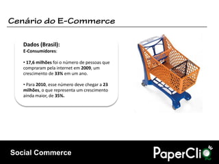 Dados (Brasil):
   E-Consumidores:

   • 17,6 milhões foi o número de pessoas que
   compraram pela internet em 2009, um
   crescimento de 33% em um ano.

   • Para 2010, esse número deve chegar a 23
   milhões, o que representa um crescimento
   ainda maior, de 35%.




Social Commerce
 