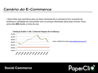 • Outro fator que contribuiu para um bom momento do e-commerce foi o aumento da
confiança e satisfação do consumidor com os serviços oferecidos pelas lojas virtuais. Ficou
acima dos 85% desde o início do ano.




Social Commerce
 