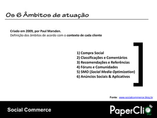 Criado em 2009, por Paul Marsden.
Definição dos âmbitos de acordo com o contexto de cada cliente




                                            1) Compra Social
                                            2) Classificações e Comentários
                                            3) Recomendações e Referências
                                            4) Fóruns e Comunidades
                                            5) SMO (Social Media Optimization)
                                            6) Anúncios Sociais & Aplicativos




                                                                 Fonte: www.socialcommerce.blog.br




Social Commerce
 