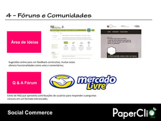 Área de Ideias



 Sugestões online para um feedback construtivo, muitas vezes
 oferece funcionalidades como voto e comentários;




    Q & A Fórum


Estilo de FAQ que aproveita contribuições de usuários para responder a perguntas
comuns em um formato estruturado;




Social Commerce
 