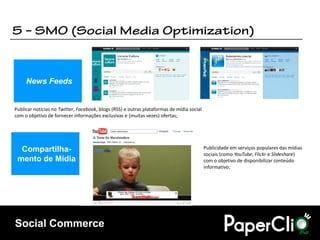 News Feeds


Publicar notícias no Twitter, Facebook, blogs (RSS) e outras plataformas de mídia social
com o objetivo de fornecer informações exclusivas e (muitas vezes) ofertas;




  Compartilha-                                                                             Publicidade em serviços populares das mídias
                                                                                           sociais (como YouTube, Flickr e Slideshare)
 mento de Mídia                                                                            com o objetivo de disponibilizar conteúdo
                                                                                           informativo;




Social Commerce
 