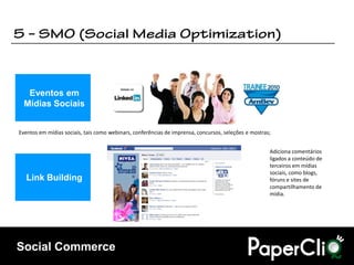 Eventos em
  Mídias Sociais


Eventos em mídias sociais, tais como webinars, conferências de imprensa, concursos, seleções e mostras;


                                                                                                      Adiciona comentários
                                                                                                      ligados a conteúdo de
                                                                                                      terceiros em mídias
                                                                                                      sociais, como blogs,
   Link Building                                                                                      fóruns e sites de
                                                                                                      compartilhamento de
                                                                                                      mídia.




Social Commerce
 