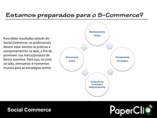 Monitoramento
                                                        Online
Para obter resultados através do
Social Commerce, os profissionais
devem estar atentos às práticas e
comportamentos na web, a fim de
promover sua marca/produto de          Mensuração                    Planejamento
forma assertiva. Para isso, no ciclo     Online                       Estratégico
ao lado, elencamos 4 momentos
cruciais para as estratégias online:


                                                     Produção de
                                                      Conteúdo e
                                                    Relacionamento




  Social Commerce
 