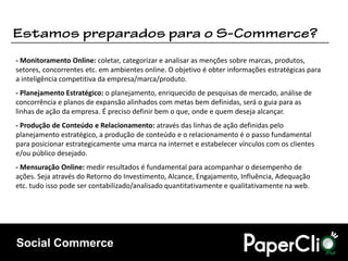 - Monitoramento Online: coletar, categorizar e analisar as menções sobre marcas, produtos,
setores, concorrentes etc. em ambientes online. O objetivo é obter informações estratégicas para
a inteligência competitiva da empresa/marca/produto.
- Planejamento Estratégico: o planejamento, enriquecido de pesquisas de mercado, análise de
concorrência e planos de expansão alinhados com metas bem definidas, será o guia para as
linhas de ação da empresa. É preciso definir bem o que, onde e quem deseja alcançar.
- Produção de Conteúdo e Relacionamento: através das linhas de ação definidas pelo
planejamento estratégico, a produção de conteúdo e o relacionamento é o passo fundamental
para posicionar estrategicamente uma marca na internet e estabelecer vínculos com os clientes
e/ou público desejado.
- Mensuração Online: medir resultados é fundamental para acompanhar o desempenho de
ações. Seja através do Retorno do Investimento, Alcance, Engajamento, Influência, Adequação
etc. tudo isso pode ser contabilizado/analisado quantitativamente e qualitativamente na web.




Social Commerce
 