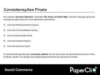 No relatório Forrester Research, intitulado The Future of Social Web, Jeremiah Owyang apresenta
evolução da Web Social em cinco diferentes movimentos:

1) A Era dos Relacionamentos Sociais;

2) A Era das Funcionalidades Sociais;

3) A Era da Colonização Social;

4) A Era do Contexto Social e

5) A Era do Comércio Social.


O conhecimento gerado pelo consciente coletivo servirá como base de desenvolvimento para novos
produtos, desde o seu design até o próprio gerenciamento do processo de vendas.




 Social Commerce
 