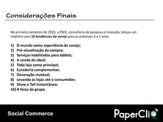 No primeiro semestre de 2010, a PSFK, consultoria de pesquisa e inovação, lançou um
relatório com 10 tendências do varejo para os próximos 3 a 5 anos.

1) O mundo como experiência de varejo;
2) Pré-visualização da compra;
3) Serviços habilitados para tablets;
4) A venda do ideal;
5) Toda loja como principal;
6) Curadoria complementar;
7) Decoração mutável;
8) Levando as lojas até o consumidor;
9) Show e Tell Instantâneo;
10) A força do grupo.




Social Commerce
 