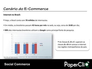 Internet no Brasil:

 Hoje, o Brasil conta com 70 milhões de internautas.

 Em média, os brasileiros passam 45 horas por mês na web, ou seja, cerca de 1h30 por dia;

 98% dos internautas brasileiros utilizam o Google como principal fonte de pesquisa.




                                                                  As Classes C, D e E superam as
                                                                 classes A e B em acesso a internet
                                                                 nas regiões metropolitanas do país.




 Social Commerce
 