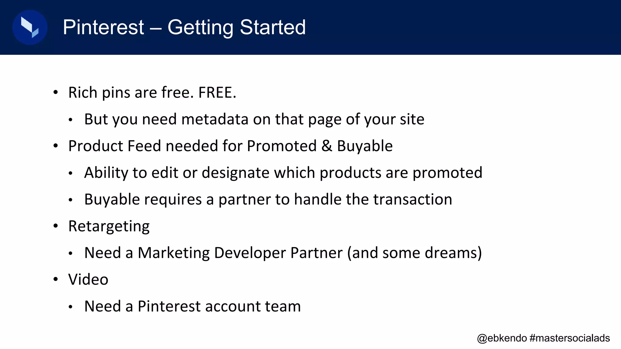 Pinterest – Getting Started
• Rich pins are free. FREE.
• But you need metadata on that page of your site
• Product Feed needed for Promoted & Buyable
• Ability to edit or designate which products are promoted
• Buyable requires a partner to handle the transaction
• Retargeting
• Need a Marketing Developer Partner (and some dreams)
• Video
• Need a Pinterest account team
@ebkendo #mastersocialads
 