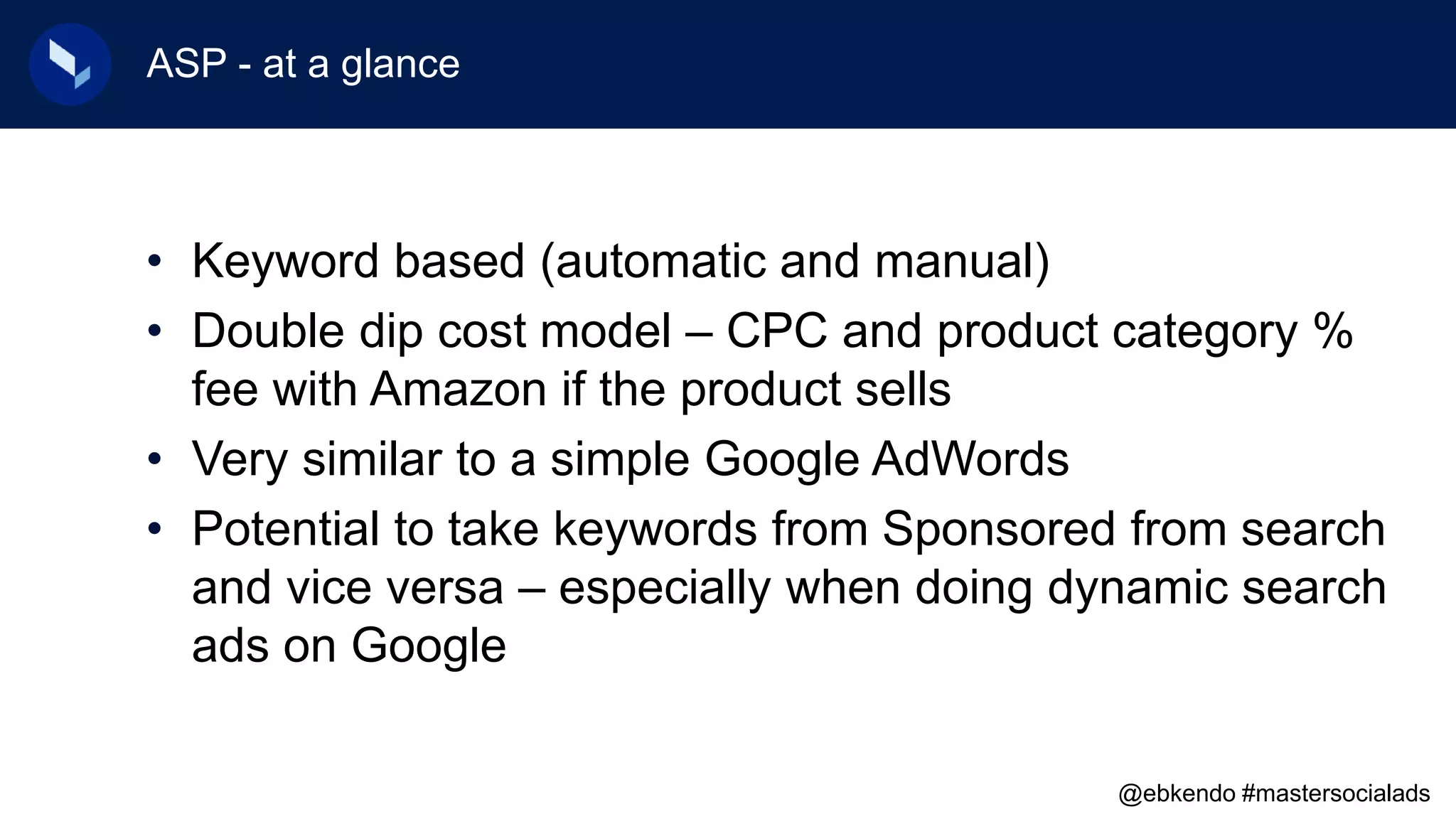 ASP - at a glance
• Keyword based (automatic and manual)
• Double dip cost model – CPC and product category %
fee with Amazon if the product sells
• Very similar to a simple Google AdWords
• Potential to take keywords from Sponsored from search
and vice versa – especially when doing dynamic search
ads on Google
@ebkendo #mastersocialads
 