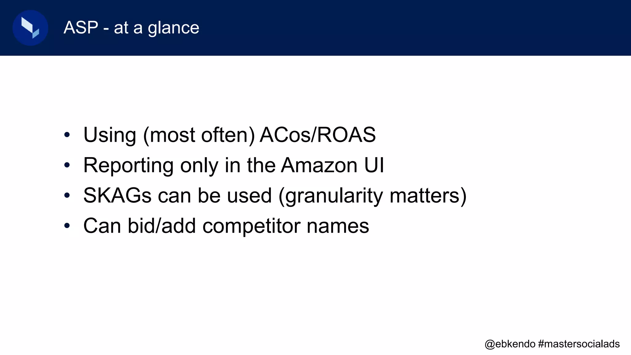 ASP - at a glance
• Using (most often) ACos/ROAS
• Reporting only in the Amazon UI
• SKAGs can be used (granularity matters)
• Can bid/add competitor names
@ebkendo #mastersocialads
 