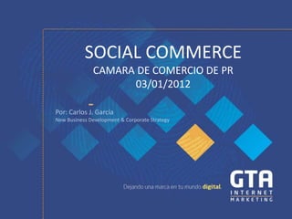 SOCIAL COMMERCE
              CAMARA DE COMERCIO DE PR
                    03/01/2012

Por: Carlos J. García
New Business Development & Corporate Strategy
 
