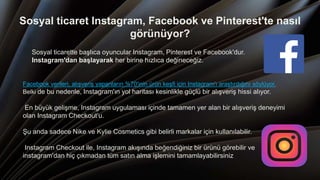 Sosyal ticaret Instagram, Facebook ve Pinterest'te nasıl
görünüyor?
Sosyal ticarette başlıca oyuncular Instagram, Pinterest ve Facebook'dur.
Instagram'dan başlayarak her birine hızlıca değineceğiz.
Facebook verileri, alışveriş yapanların %70'inin ürün keşfi için Instagram'ı araştırdığını söylüyor.
Belki de bu nedenle, Instagram'ın yol haritası kesinlikle güçlü bir alışveriş hissi alıyor.
En büyük gelişme, Instagram uygulaması içinde tamamen yer alan bir alışveriş deneyimi
olan Instagram Checkout’u.
Şu anda sadece Nike ve Kylie Cosmetics gibi belirli markalar için kullanılabilir.
Instagram Checkout ile, Instagram akışında beğendiğiniz bir ürünü görebilir ve
instagram'dan hiç çıkmadan tüm satın alma işlemini tamamlayabilirsiniz
 