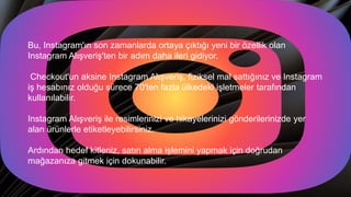 Bu, Instagram'ın son zamanlarda ortaya çıktığı yeni bir özellik olan
Instagram Alışveriş'ten bir adım daha ileri gidiyor.
Checkout'un aksine Instagram Alışveriş, fiziksel mal sattığınız ve Instagram
iş hesabınız olduğu sürece 70'ten fazla ülkedeki işletmeler tarafından
kullanılabilir.
Instagram Alışveriş ile resimlerinizi ve hikayelerinizi gönderilerinizde yer
alan ürünlerle etiketleyebilirsiniz.
Ardından hedef kitleniz, satın alma işlemini yapmak için doğrudan
mağazanıza gitmek için dokunabilir.
 