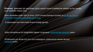 Pinterest işletmeler için gerçekten güçlü sosyal ticaret özelliklerine sahiptir ve her zaman
yeni özellikler ortaya çıkar.
Satın alınabilen pinler dört yıl önce, 2015 yılında piyasaya sürüldü ve ilk altı ayında 60
milyondan fazla satın alınabilen pimi vardı.
O zamandan beri daha fazla ticaret özelliği gördük.,
•Satın alınabilecek bir fotoğraftaki öğeleri vurgulayan Görünüm'den alışveriş yapın.
•Pinterest'te yer almak için tüm ürün kataloğunu yüklemenize olanak tanıyan
kataloglarlardır.
 