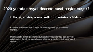 2020 yılında sosyal ticarete nasıl başlanmıştır?
1. En iyi, en düşük maliyetli ürünlerinize odaklanın
En düşük maliyetli ürünlerin en iyi şekilde sosyal medyada satılması
mantıklı.
İnsanları satın almak için istekli oldukları alıcı yolculuklarında belli bir yerde
yakalıyorsun, büyük bir satın almanın artılarını ve eksilerini tartmaya hevesli
değiller.
 