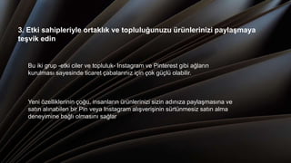 3. Etki sahipleriyle ortaklık ve topluluğunuzu ürünlerinizi paylaşmaya
teşvik edin
Bu iki grup -etki ciler ve topluluk- Instagram ve Pinterest gibi ağların
kurulması sayesinde ticaret çabalarınız için çok güçlü olabilir.
Yeni özelliklerinin çoğu, insanların ürünlerinizi sizin adınıza paylaşmasına ve
satın alınabilen bir Pin veya Instagram alışverişinin sürtünmesiz satın alma
deneyimine bağlı olmasını sağlar
 