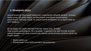 4. Stratejinizi ölçün
Sosyal ticaret ile nihai hedefi ödeme için müşterilerine rehberlik etmektir. Ve bunu
harika içerik, çift yönlü iletişim ve daha fazlası aracılığıyla birçok şekilde
yapabilirsiniz. Sonuçta, ancak, bir sosyal ticaret stratejisinin en iyi ölçüm dolar ve
sent olduğunu.
Bu da başarı için çeşitli alternatif önlemler ortaya çıkar. Örneğin,
•Kaç e-posta yakaladığınızı. Bu e-postalar, müşterilerinizle ilişki kurmak ve onları
sosyal hesaplarınıza veya e-ticaret web sitenize yönlendirmeye yardımcı olmak için
önemli olabilir.
• Marka katılımı ve
• Dönüşümden önce belirli adımların tamamlanması
 