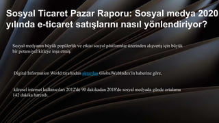 Sosyal Ticaret Pazar Raporu: Sosyal medya 2020
yılında e-ticaret satışlarını nasıl yönlendiriyor?
Sosyal medyanın büyük popülerlik ve etkisi sosyal platformlar üzerinden alışveriş için büyük
bir potansiyel kitleye inşa etmiş.
Digital Information World tarafından aktarılan GlobalWebIndex'in haberine göre,
küresel internet kullanıcıları 2012'de 90 dakikadan 2018'de sosyal medyada günde ortalama
142 dakika harcadı.
 