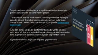 Sosyal medyanın etkisi arttıkça, sosyal ticaret online alışverişte
giderek daha önemli bir kanal haline geliyor.
Tüketiciler ürünler ve markalar hakkında bilgi edinmek ve on yılı
aşkın bir süredir ilham bulmak için sosyal medyayı kullandılar;
"sosyal ticaret" terimi Yahoo! tarafından 2005 yılında kullanılmaya
başlenmiştir.
Ama son birkaç yıl içinde, platformlar başka bir yerde bir ürün
satın alma sürtüşme ortadan kaldırmak için sosyal medya da satın
alma düğmeleri ve dijital cüzdan ekleyerek keşfettikten sonra,
böylece kullanıcılar doğrudan alışveriş yapabilirsiniz.
 