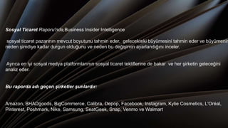 Sosyal Ticaret Raporu'nda,Business Insider Intelligence
sosyal ticaret pazarının mevcut boyutunu tahmin eder, gelecekteki büyümesini tahmin eder ve büyümenin
neden şimdiye kadar durgun olduğunu ve neden bu değişimin ayarlandığını inceler.
Ayrıca en iyi sosyal medya platformlarının sosyal ticaret tekliflerine de bakar ve her şirketin geleceğini
analiz eder.
Bu raporda adı geçen şirketler şunlardır:
Amazon, BHADgoods, BigCommerce, Calibra, Depop, Facebook, Instagram, Kylie Cosmetics, L'Oréal,
Pinterest, Poshmark, Nike, Samsung, SeatGeek, Snap, Venmo ve Walmart.
 