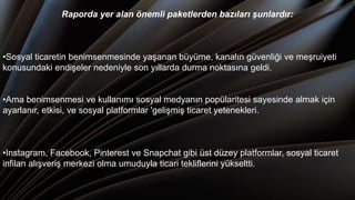 Raporda yer alan önemli paketlerden bazıları şunlardır:
•Sosyal ticaretin benimsenmesinde yaşanan büyüme, kanalın güvenliği ve meşruiyeti
konusundaki endişeler nedeniyle son yıllarda durma noktasına geldi.
•Ama benimsenmesi ve kullanımı sosyal medyanın popülaritesi sayesinde almak için
ayarlanır, etkisi, ve sosyal platformlar 'gelişmiş ticaret yetenekleri.
•Instagram, Facebook, Pinterest ve Snapchat gibi üst düzey platformlar, sosyal ticaret
infilan alışveriş merkezi olma umuduyla ticari tekliflerini yükseltti.
 