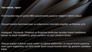 Tam olarak, rapor:
•Önümüzdeki beş yıl içinde ABD sosyal ticaret pazarının değerini tahmin ediyor.
•Sosyal ticaretin benimsenmesi ve kullanımının önündeki engelleri ve büyüme yi tir.
•Instagram, Facebook, Pinterest ve Snapchat tarafından tanıtılan ticaret özelliklerini
kapsar ve çeşitli stratejilerini, güçlü yanlarını ve zayıf yönlerini tartışır.
•Sosyal araçları kullanan pazar yerleri ve ödeme platformları ve sosyal ticaret pazarına
nasıl uyum sağladıkları da dahil olmak üzere sosyal ticarete farklı ilgi gösteren şirketlere
bakar.
 