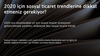 2020 için sosyal ticaret trendlerine dikkat
etmeniz gerekiyor?
2020 için önümüzdeki yıl için sosyal ticaret stratejinizi
geliştirmenize yardımcı olabilecek beş sosyal ticaret trendi
Sosyal medya, markaların çok çeşitli platformlarda tüketicilerle yeni ve ilginç bir
şekilde bağlantı kurmaları için fırsatlar sunmaya devam ediyor.
 