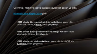 Çevrimiçi, mobil ve sosyal çalışan sayısı her geçen yıl arttı.
Küresel Dijital Rapor 2019göre:
•2019 yılında dünya genelinde internet kullanıcı sayısı yıllık
bazda %9,1 arta 4,4 milyar olarak gerçekleşti.
•2019 yılında dünya genelinde sosyal medya kullanıcı sayısı
yıllık bazda %9 arta, 3,5 milyar dır.
•2019 yılında cep telefonu kullanıcı sayısı yıllık bazda %2 arta
5,1 milyar olarak gerçekleşti.
 