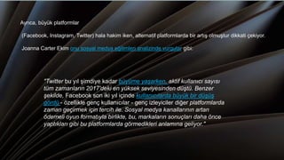 "Twitter bu yıl şimdiye kadar büyüme yaşarken, aktif kullanıcı sayısı
tüm zamanların 2017'deki en yüksek seviyesinden düştü. Benzer
şekilde, Facebook son iki yıl içinde kullanıcılarda büyük bir düşüş
gördü - özellikle genç kullanıcılar - genç izleyiciler diğer platformlarda
zaman geçirmek için tercih ile. Sosyal medya kanallarının artan
ödemeli oyun formatıyla birlikte, bu, markaların sonuçları daha önce
yaptıkları gibi bu platformlarda görmedikleri anlamına geliyor."
Ayrıca, büyük platformlar
(Facebook, Instagram, Twitter) hala hakim iken, alternatif platformlarda bir artış olmuştur dikkati çekiyor.
Joanna Carter Ekim onu sosyal medya eğilimleri analizinde vurgular gibi:
 