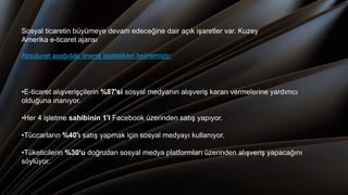 •E-ticaret alışverişçilerin %87'si sosyal medyanın alışveriş kararı vermelerine yardımcı
olduğuna inanıyor.
•Her 4 işletme sahibinin 1'i Facebook üzerinden satış yapıyor.
•Tüccarların %40'ı satış yapmak için sosyal medyayı kullanıyor.
•Tüketicilerin %30'u doğrudan sosyal medya platformları üzerinden alışveriş yapacağını
söylüyor.
Sosyal ticaretin büyümeye devam edeceğine dair açık işaretler var. Kuzey
Amerika e-ticaret ajansı
Absolunet aşağıdaki önemli istatistikleri belirlemiştir:
 
