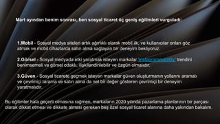 1.Mobil - Sosyal medya siteleri artık ağırlıklı olarak mobil ilk, ve kullanıcılar onları göz
atmak ve mobil cihazlarda satın alma sağlayan bir deneyim bekliyoruz.
2.Görsel - Sosyal medyada etki yaratmak isteyen markalar 'instagrammability' trendini
benimsemeli ve görsel odaklı, ilişkilendirilebilir ve özgün olmalıdır.
3.Güven - Sosyal ticarete geçmek isteyen markalar güven oluşturmanın yollarını aramalı
ve çevrimiçi tarama ve satın alma da net bir değer gösteren çevrimiçi bir deneyim
yaratmalıdır.
Mart ayından benim sonrası, ben sosyal ticaret üç geniş eğilimleri vurguladı:
Bu eğilimler hala geçerli olmasına rağmen, markaların 2020 yılında pazarlama planlarının bir parçası
olarak dikkat etmesi ve dikkate alması gereken beş özel sosyal ticaret alanına daha yakından bakalım.
 