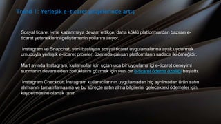 Trend 1: Yerleşik e-ticaret projelerinde artış
Sosyal ticaret ivme kazanmaya devam ettikçe, daha köklü platformlardan bazıları e-
ticaret yeteneklerini geliştirmenin yollarını arıyor.
Instagram ve Snapchat, yeni başlayan sosyal ticaret uygulamalarına ayak uydurmak
umuduyla yerleşik e-ticaret projeleri üzerinde çalışan platformların sadece iki örneğidir.
Mart ayında Instagram, kullanıcılar için uçtan uca bir uygulama içi e-ticaret deneyimi
sunmanın devam eden zorluklarını çözmek için yeni bir e-ticaret ödeme özelliği başlattı.
Instagram Checkout, Instagram kullanıcılarının uygulamadan hiç ayrılmadan ürün satın
alımlarını tamamlamasına ve bu süreçte satın alma bilgilerini gelecekteki ödemeler için
kaydetmesine olanak tanır.
 