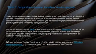 Trend 2: Sosyal ticaret kurulan kanalların ötesine geçecek
Sosyal medya gelişmeye devam ettikçe, insanların bağlanacağı platformların sayısı ve çeşitliliği de
gelişecek. Yeni girenler, instagram ve Snapchat'te yukarıda belirtilenler gibi gelişmiş e-ticaret
platformlarına sahip olmayabilir, ancak tüketiciler yine de zamanlarını geçirdikleri alanlarda ürünleri
görüntüleyebilmeyi ve satın almayı bekleyebilecekler.
Kısa formlu video uygulaması Tiktok sosyal ticaret denemeye başladı. Techcrunchgöre , TikTok bazı
kullanıcıların kendi profil biyografi için e-ticaret sitelerine bağlantılar eklemek için izin vermeye
başladı (veya başka bir hedef) yanı sıra kolayca alışveriş web sitelerine izleyicigöndermek için
yaratıcıları yeteneği sunuyoruz.
TikTok'un bu hamlesi özellikle önemli olarak görülüyor, çünkü markalara uygulamanın 500 milyon
küresel kullanıcısının çoğunu oluşturan genç Gen Z kitlesine ulaşma fırsatı verecek.
 