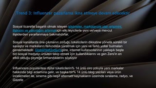 Trend 3: Influencer pazarlama ikna etmeye devam edecektir
Sosyal ticarette başarılı olmak isteyen işletmeler, markalarıyla olan erişimini,
ilişkisini ve yakınlığını artırmakiçin etki leyicilerle yeni ve/veya mevcut
ilişkilerden yararlanmaya bakmalıdırlar.
Sosyal kanallarda öne çıkmanın zorluğu tüketicilerin dikkatine yönelik sürekli bir
savaştır ve markaların farkındalık yaratmak için yeni ve farklı yollar bulmaları
gerekmektedir. GlobalWebIndex'egöre, internet kullanıcılarının yaklaşık beşte
biri sosyal medyayı ünlüleri takip etmek için kullandıklarını ve gen Zers'in en
etkili olduğu çeyreğe tırmandıklarını söylüyor
Influencers popülaritesi dijital tüketicilerin% 14 ünlü ciro yoluyla yeni markalar
hakkında bilgi anlamına gelir, ve başka bir% 14 ünlü blog yazıları veya ürün
incelemeleri ile, sinema gibi keşif alternatif kaynakların üzerinde sıralama, radyo, ve
Gazete
 