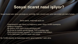 Sosyal ticaret nasıl işliyor?
Sosyal ticaret satın alma yolculuğunun verimliliği, tipik e-ticaret satın alma işleminden çok daha fazladır.
Temel olarak, matematik şöyle dir:
•Geleneksel bir web siteniz ve mağazanız varsa, siteye 10.000 ziyaretçiniz
olduğunu varsayalım.
•Bu grubun %25'i size e-posta adreslerini verir.
•Bu gruba bir e-posta gönderdiğinde, %25'i e-postayı açar.
•Daha sonra e-postayı açanların %5'i e-postadaki linke tıklayın.
•Ve bu tıklamaların %3'ü bir şeyler satın alıyor.
Bu 10.000 ziyaretçi ile başladıktan sonra, genel toplamda 1 satın alma.
 