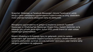 Snapchat, WhatsApp ve Facebook Messenger'ı (ikincisi Facebook'un sahibi
olduğu) içeren mesajlaşma uygulamalarının kullanımındaki bu artış, tüketicilerin
mobil ortamda markalarla etkileşimini daha da etkileyebilir.
Mesajlaşma uygulamalarına ve gelişen iş araçlarına (sırasıyla Facebook
Messenger ve WhatsApp'taki Messenger Müşteri Adayı Reklam Şablonları ve İş
Kataloğu gibi) yönelik genel eğilim, bunun 2020 yılında önemli bir odak noktası
olabileceğini göstermektedir.
Nitekim WhatsApp'ın İş Kataloğu ilginç bir gelişmedir, çünkü bu sadece
kullanıcıların ilgili işletmelerle bağlantı kurmasına yardımcı olmakla kalmıyor, aynı
zamanda platformdan ayrılmak zorunda kalmadan işletmelerin neler inenene sahip
olduğunu görmelerini de sağlayacak.
 