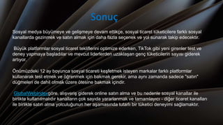 Sosyal medya büyümeye ve gelişmeye devam ettikçe, sosyal ticaret tüketicilere farklı sosyal
kanallarda gezinmek ve satın almak için daha fazla seçenek ve yol sunarak takip edecektir.
Büyük platformlar sosyal ticaret tekliflerini optimize ederken, TikTok gibi yeni girenler test ve
deney yapmaya başladılar ve mevcut liderlerden uzaklaşan genç tüketicilerin sayısı giderek
artıyor.
Önümüzdeki 12 ay boyunca sosyal ticareti keşfetmek isteyen markalar farklı platformlar
kullanarak test etmek ve öğrenmek için bakmak gerekir, ama aynı zamanda sadece "satın"
düğmeleri de dahil olmak üzere ötesine bakmak içindir.
GlobalWebIndexgöre, alışveriş giderek online satın alma ve bu nedenle sosyal kanallar ile
birlikte kullanılmalıdır kanalların çok sayıda yararlanmak ve tamamlayıcı - diğer ticaret kanalları
ile birlikte satın alma yolculuğunun her aşamasında tutarlı bir tüketici deneyimi sağlamaktır.
Sonuç
 