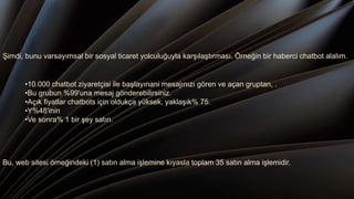 Şimdi, bunu varsayımsal bir sosyal ticaret yolculuğuyla karşılaştırması. Örneğin bir haberci chatbot alalım.
•10.000 chatbot ziyaretçisi ile başlayınani mesajınızı gören ve açan gruptan, .
•Bu grubun %99'una mesaj gönderebilirsiniz.
•Açık fiyatlar chatbots için oldukça yüksek, yaklaşık% 75.
•Y%48'inin
•Ve sonra% 1 bir şey satın.
Bu, web sitesi örneğindeki (1) satın alma işlemine kıyasla toplam 35 satın alma işlemidir.
 