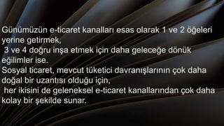 Günümüzün e-ticaret kanalları esas olarak 1 ve 2 öğeleri
yerine getirmek,
3 ve 4 doğru inşa etmek için daha geleceğe dönük
eğilimler ise.
Sosyal ticaret, mevcut tüketici davranışlarının çok daha
doğal bir uzantısı olduğu için,
her ikisini de geleneksel e-ticaret kanallarından çok daha
kolay bir şekilde sunar.
 