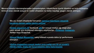 Mevcut tüketici davranışlarından bahsetmişken, tüketicilerin içerik tüketimi ve ürün bulmanın
birincil aracı olarak sosyal ve mobil cihazlara ne kadar kaydığı yaygın olarak biliniyor.
•Bu yıl, mobil cihazlarda harcanan zamanın televizyon izleyerek
harcanan zamanı aştığı tahmin ediliyor
•Online alışveriş% 30 facebook gibibir sosyal medya ağı doğrudan
satın almak için muhtemel olacağını söylüyorlar , Pinterest, Instagram,
Twitter veya Snapchat.
•Sosyal Medya Messenger satış kitlesel e-posta daha iyi performans
olmuştur
•Online mağazalara sosyal medya sevk trafiği son iki yıl içinde%
100'den fazla, başka bir kanal büyüme daha fazla büyüdü
 