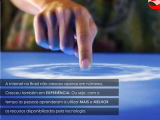 A Internet no Brasil não cresceu apenas em números.

Cresceu também em EXPERIÊNCIA. Ou seja, com o

tempo as pessoas aprenderam a utilizar MAIS e MELHOR

os recursos disponibilizados pela tecnologia.
 