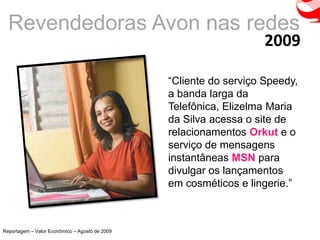 Revendedoras Avon nas redes
                                                                    2009

                                                “Cliente do serviço Speedy,
                                                a banda larga da
                                                Telefônica, Elizelma Maria
                                                da Silva acessa o site de
                                                relacionamentos Orkut e o
                                                serviço de mensagens
                                                instantâneas MSN para
                                                divulgar os lançamentos
                                                em cosméticos e lingerie.”



Reportagem – Valor Econômico – Agosto de 2009
 