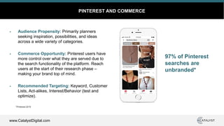 www.CatalystDigital.com
PINTEREST AND COMMERCE
Audience Propensity: Primarily planners
seeking inspiration, possibilities, and ideas
across a wide variety of categories.
Commerce Opportunity: Pinterest users have
more control over what they are served due to
the search functionality of the platform. Reach
users at the start of their research phase –
making your brand top of mind.
Recommended Targeting: Keyword, Customer
Lists, Act-alikes, Interest/Behavior (test and
optimize).
*Pinterest 2019
97% of Pinterest
searches are
unbranded*
 