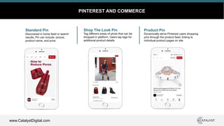 www.CatalystDigital.com
PINTEREST AND COMMERCE
Standard Pin
Discovered in home feed or search
results. Pin can include: picture,
product name, and price.
Shop The Look Pin
Tag different areas of photo that can be
shopped in platform. Users tap tags for
additional product details
Product Pin
Dynamically serve Pinterest users shopping
pins through the product feed, linking to
individual product pages on site
 