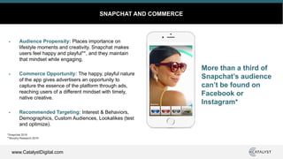 www.CatalystDigital.com
SNAPCHAT AND COMMERCE
Audience Propensity: Places importance on
lifestyle moments and creativity. Snapchat makes
users feel happy and playful**, and they maintain
that mindset while engaging.
Commerce Opportunity: The happy, playful nature
of the app gives advertisers an opportunity to
capture the essence of the platform through ads,
reaching users of a different mindset with timely,
native creative.
Recommended Targeting: Interest & Behaviors,
Demographics, Custom Audiences, Lookalikes (test
and optimize).
More than a third of
Snapchat’s audience
can’t be found on
Facebook or
Instagram*
*Snapchat 2019
**Murphy Research 2019
 