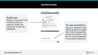 www.CatalystDigital.com
INSTRUCTIONS
Audio pin
Dialing in via phone? This
is where to find your
audio pin. Enter your
custom pin to hear the
presenters.
To ask questions
Type your question in the
"[Enter question for staff]"
field. Only the presenters
will see the question. Use
this for content questions
or any issues hearing us.
 