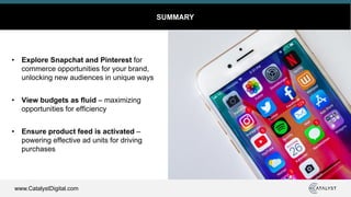 www.CatalystDigital.com
SUMMARY
• Explore Snapchat and Pinterest for
commerce opportunities for your brand,
unlocking new audiences in unique ways
• View budgets as fluid – maximizing
opportunities for efficiency
• Ensure product feed is activated –
powering effective ad units for driving
purchases
 