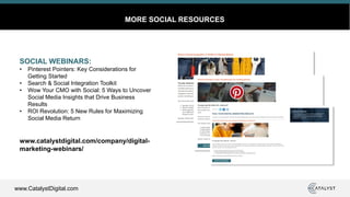 www.CatalystDigital.com
MORE SOCIAL RESOURCES
SOCIAL WEBINARS:
• Pinterest Pointers: Key Considerations for
Getting Started
• Search & Social Integration Toolkit
• Wow Your CMO with Social: 5 Ways to Uncover
Social Media Insights that Drive Business
Results
• ROI Revolution: 5 New Rules for Maximizing
Social Media Return
www.catalystdigital.com/company/digital-
marketing-webinars/
 