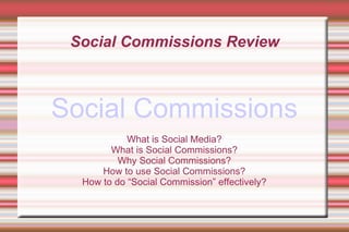 Social Commissions Review



Social Commissions
            What is Social Media?
        What is Social Commissions?
          Why Social Commissions?
      How to use Social Commissions?
  How to do “Social Commission” effectively?
 